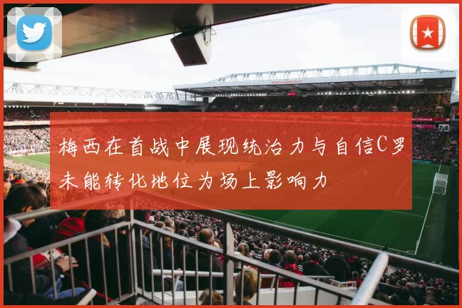 梅西在首战中展现统治力与自信C罗未能转化地位为场上影响力