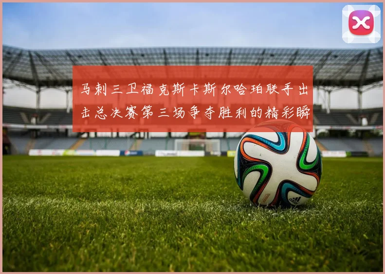 马刺三卫福克斯卡斯尔哈珀联手出击总决赛第三场争夺胜利的精彩瞬间
