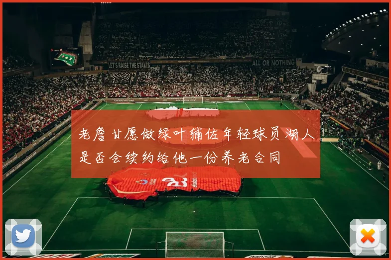 老詹甘愿做绿叶辅佐年轻球员湖人是否会续约给他一份养老合同