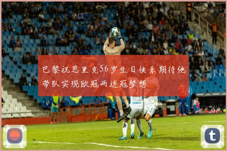 巴黎祝恩里克56岁生日快乐期待他带队实现欧冠两连冠梦想