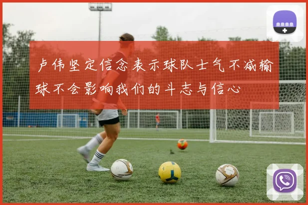 卢伟坚定信念表示球队士气不减输球不会影响我们的斗志与信心