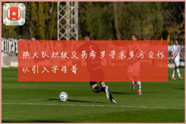 热火队积极交易希罗寻求多方合作以引入字母哥