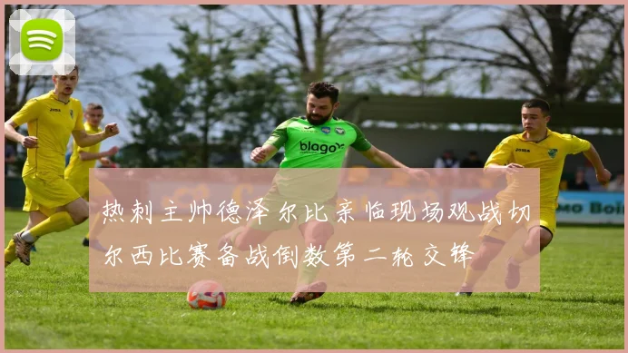 热刺主帅德泽尔比亲临现场观战切尔西比赛备战倒数第二轮交锋