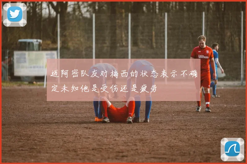 迈阿密队友对梅西的状态表示不确定未知他是受伤还是疲劳