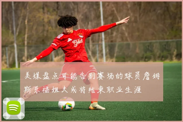 美媒盘点可能告别赛场的球员詹姆斯乐福姐夫或将结束职业生涯