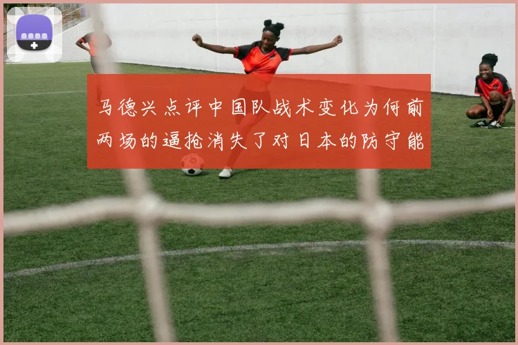 马德兴点评中国队战术变化为何前两场的逼抢消失了对日本的防守能否奏效