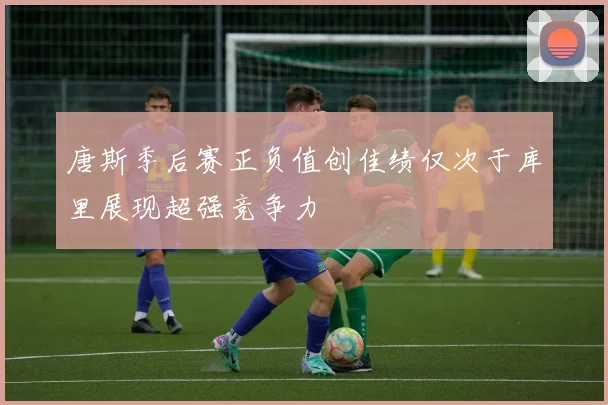 唐斯季后赛正负值创佳绩仅次于库里展现超强竞争力